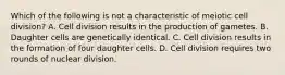 Which of the following is not a characteristic of meiotic cell division? A. Cell division results in the production of gametes. B. Daughter cells are genetically identical. C. Cell division results in the formation of four daughter cells. D. Cell division requires two rounds of nuclear division.