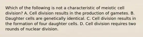 Which of the following is not a characteristic of meiotic cell division? A. Cell division results in the production of gametes. B. Daughter cells are genetically identical. C. Cell division results in the formation of four daughter cells. D. Cell division requires two rounds of nuclear division.