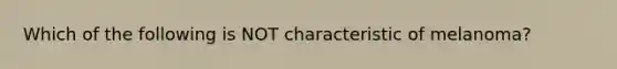 Which of the following is NOT characteristic of melanoma?