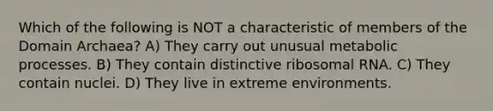 Which of the following is NOT a characteristic of members of the Domain Archaea? A) They carry out unusual metabolic processes. B) They contain distinctive ribosomal RNA. C) They contain nuclei. D) They live in extreme environments.