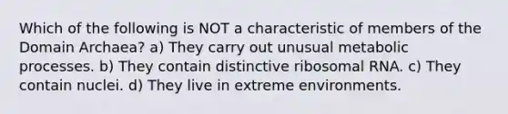 Which of the following is NOT a characteristic of members of the Domain Archaea? a) They carry out unusual metabolic processes. b) They contain distinctive ribosomal RNA. c) They contain nuclei. d) They live in extreme environments.