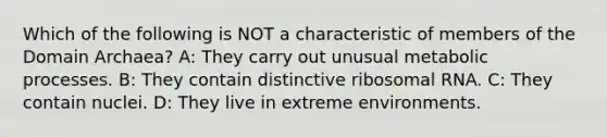Which of the following is NOT a characteristic of members of the <a href='https://www.questionai.com/knowledge/kfXw10Rlnk-domain-archaea' class='anchor-knowledge'>domain archaea</a>? A: They carry out unusual metabolic processes. B: They contain distinctive <a href='https://www.questionai.com/knowledge/k4lWAiAI7W-ribosomal-rna' class='anchor-knowledge'>ribosomal rna</a>. C: They contain nuclei. D: They live in extreme environments.