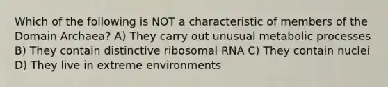 Which of the following is NOT a characteristic of members of the Domain Archaea? A) They carry out unusual metabolic processes B) They contain distinctive ribosomal RNA C) They contain nuclei D) They live in extreme environments