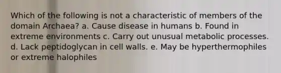 Which of the following is not a characteristic of members of the domain Archaea? a. Cause disease in humans b. Found in extreme environments c. Carry out unusual metabolic processes. d. Lack peptidoglycan in cell walls. e. May be hyperthermophiles or extreme halophiles