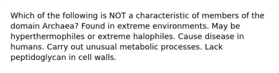 Which of the following is NOT a characteristic of members of the domain Archaea? Found in extreme environments. May be hyperthermophiles or extreme halophiles. Cause disease in humans. Carry out unusual metabolic processes. Lack peptidoglycan in cell walls.