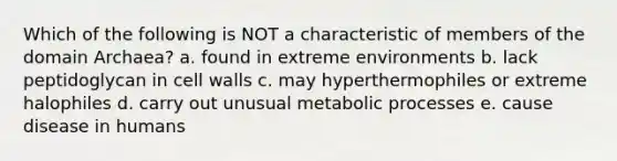 Which of the following is NOT a characteristic of members of the domain Archaea? a. found in extreme environments b. lack peptidoglycan in cell walls c. may hyperthermophiles or extreme halophiles d. carry out unusual metabolic processes e. cause disease in humans