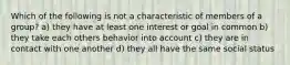 Which of the following is not a characteristic of members of a group? a) they have at least one interest or goal in common b) they take each others behavior into account c) they are in contact with one another d) they all have the same social status