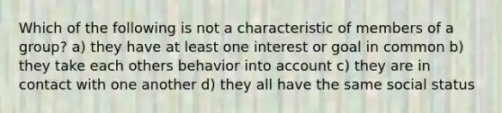 Which of the following is not a characteristic of members of a group? a) they have at least one interest or goal in common b) they take each others behavior into account c) they are in contact with one another d) they all have the same social status