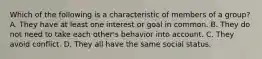 Which of the following is a characteristic of members of a group? A. They have at least one interest or goal in common. B. They do not need to take each other's behavior into account. C. They avoid conflict. D. They all have the same social status.