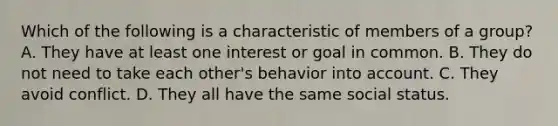 Which of the following is a characteristic of members of a group? A. They have at least one interest or goal in common. B. They do not need to take each other's behavior into account. C. They avoid conflict. D. They all have the same social status.