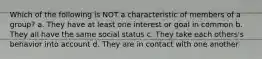 Which of the following is NOT a characteristic of members of a group? a. They have at least one interest or goal in common b. They all have the same social status c. They take each others's behavior into account d. They are in contact with one another