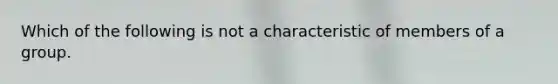 Which of the following is not a characteristic of members of a group.