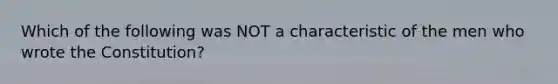 Which of the following was NOT a characteristic of the men who wrote the Constitution?