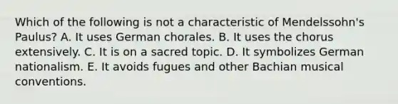 Which of the following is not a characteristic of Mendelssohn's Paulus? A. It uses German chorales. B. It uses the chorus extensively. C. It is on a sacred topic. D. It symbolizes German nationalism. E. It avoids fugues and other Bachian musical conventions.