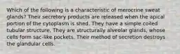 Which of the following is a characteristic of merocrine sweat glands? Their secretory products are released when the apical portion of the cytoplasm is shed. They have a simple coiled tubular structure. They are structurally alveolar glands, whose cells form sac-like pockets. Their method of secretion destroys the glandular cells.