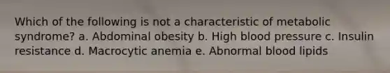 Which of the following is not a characteristic of metabolic syndrome? a. Abdominal obesity b. High blood pressure c. Insulin resistance d. Macrocytic anemia e. Abnormal blood lipids