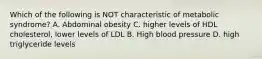 Which of the following is NOT characteristic of metabolic syndrome? A. Abdominal obesity C. higher levels of HDL cholesterol, lower levels of LDL B. High blood pressure D. high triglyceride levels