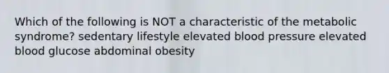 Which of the following is NOT a characteristic of the metabolic syndrome? sedentary lifestyle elevated blood pressure elevated blood glucose abdominal obesity