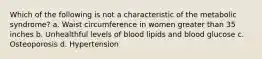 Which of the following is not a characteristic of the metabolic syndrome? a. Waist circumference in women greater than 35 inches b. Unhealthful levels of blood lipids and blood glucose c. Osteoporosis d. Hypertension
