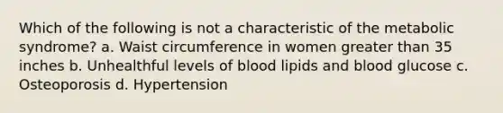 Which of the following is not a characteristic of the metabolic syndrome? a. Waist circumference in women greater than 35 inches b. Unhealthful levels of blood lipids and blood glucose c. Osteoporosis d. Hypertension