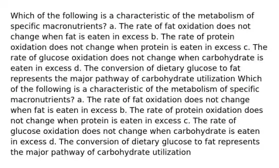 Which of the following is a characteristic of the metabolism of specific macronutrients? a. The rate of fat oxidation does not change when fat is eaten in excess b. The rate of protein oxidation does not change when protein is eaten in excess c. The rate of glucose oxidation does not change when carbohydrate is eaten in excess d. The conversion of dietary glucose to fat represents the major pathway of carbohydrate utilization Which of the following is a characteristic of the metabolism of specific macronutrients? a. The rate of fat oxidation does not change when fat is eaten in excess b. The rate of protein oxidation does not change when protein is eaten in excess c. The rate of glucose oxidation does not change when carbohydrate is eaten in excess d. The conversion of dietary glucose to fat represents the major pathway of carbohydrate utilization