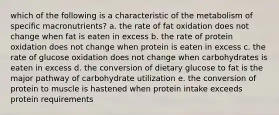 which of the following is a characteristic of the metabolism of specific macronutrients? a. the rate of fat oxidation does not change when fat is eaten in excess b. the rate of protein oxidation does not change when protein is eaten in excess c. the rate of glucose oxidation does not change when carbohydrates is eaten in excess d. the conversion of dietary glucose to fat is the major pathway of carbohydrate utilization e. the conversion of protein to muscle is hastened when protein intake exceeds protein requirements