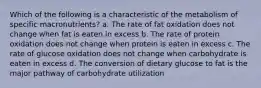 Which of the following is a characteristic of the metabolism of specific macronutrients? a. The rate of fat oxidation does not change when fat is eaten in excess b. The rate of protein oxidation does not change when protein is eaten in excess c. The rate of glucose oxidation does not change when carbohydrate is eaten in excess d. The conversion of dietary glucose to fat is the major pathway of carbohydrate utilization