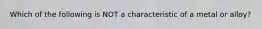 Which of the following is NOT a characteristic of a metal or alloy?