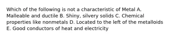 Which of the following is not a characteristic of Metal A. Malleable and ductile B. Shiny, silvery solids C. Chemical properties like nonmetals D. Located to the left of the metalloids E. Good conductors of heat and electricity