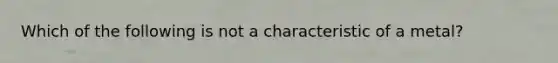 Which of the following is not a characteristic of a metal?