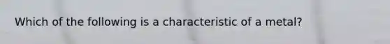 Which of the following is a characteristic of a metal?