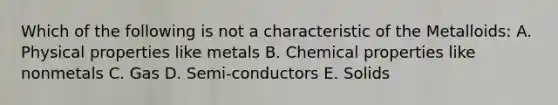 Which of the following is not a characteristic of the Metalloids: A. Physical properties like metals B. Chemical properties like nonmetals C. Gas D. Semi-conductors E. Solids