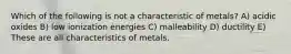 Which of the following is not a characteristic of metals? A) acidic oxides B) low ionization energies C) malleability D) ductility E) These are all characteristics of metals.