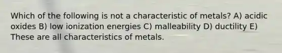 Which of the following is not a characteristic of metals? A) acidic oxides B) low ionization energies C) malleability D) ductility E) These are all characteristics of metals.