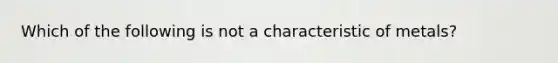 Which of the following is not a characteristic of metals?