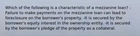 Which of the following is a characteristic of a mezzanine loan? -Failure to make payments on the mezzanine loan can lead to foreclosure on the borrower's property. -It is secured by the borrower's equity interest in the ownership entity. -It is secured by the borrower's pledge of the property as a collateral.