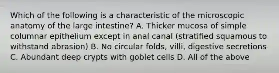 Which of the following is a characteristic of the microscopic anatomy of the <a href='https://www.questionai.com/knowledge/kGQjby07OK-large-intestine' class='anchor-knowledge'>large intestine</a>? A. Thicker mucosa of simple columnar epithelium except in anal canal (stratified squamous to withstand abrasion) B. No circular folds, villi, digestive secretions C. Abundant deep crypts with goblet cells D. All of the above