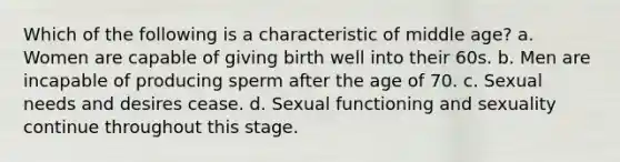 Which of the following is a characteristic of middle age? a. Women are capable of giving birth well into their 60s. b. Men are incapable of producing sperm after the age of 70. c. Sexual needs and desires cease. d. Sexual functioning and sexuality continue throughout this stage.