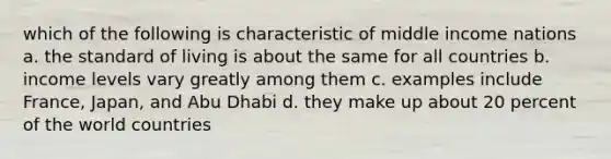 which of the following is characteristic of middle income nations a. the standard of living is about the same for all countries b. income levels vary greatly among them c. examples include France, Japan, and Abu Dhabi d. they make up about 20 percent of the world countries