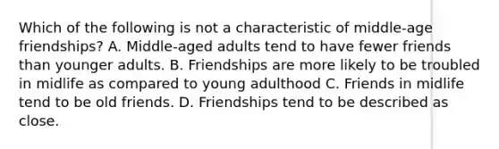 Which of the following is not a characteristic of middle-age friendships? A. Middle-aged adults tend to have fewer friends than younger adults. B. Friendships are more likely to be troubled in midlife as compared to young adulthood C. Friends in midlife tend to be old friends. D. Friendships tend to be described as close.