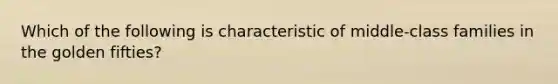 Which of the following is characteristic of middle-class families in the golden fifties?