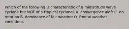 Which of the following is characteristic of a midlatitude wave cyclone but NOT of a tropical cyclone? A. convergence aloft C. no rotation B. dominance of fair weather D. frontal weather conditions