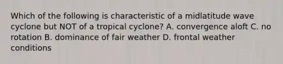 Which of the following is characteristic of a midlatitude wave cyclone but NOT of a tropical cyclone? A. convergence aloft C. no rotation B. dominance of fair weather D. frontal weather conditions