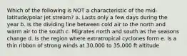 Which of the following is NOT a characteristic of the mid-latitude/polar jet stream? a. Lasts only a few days during the year b. Is the dividing line between cold air to the north and warm air to the south c. Migrates north and south as the seasons change d. Is the region where extratropical cyclones form e. Is a thin ribbon of strong winds at 30,000 to 35,000 ft altitude