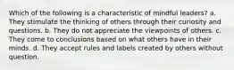 Which of the following is a characteristic of mindful leaders? a. They stimulate the thinking of others through their curiosity and questions. b. They do not appreciate the viewpoints of others. c. They come to conclusions based on what others have in their minds. d. They accept rules and labels created by others without question.