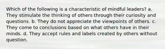 Which of the following is a characteristic of mindful leaders? a. They stimulate the thinking of others through their curiosity and questions. b. They do not appreciate the viewpoints of others. c. They come to conclusions based on what others have in their minds. d. They accept rules and labels created by others without question.