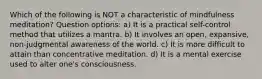 Which of the following is NOT a characteristic of mindfulness meditation? Question options: a) It is a practical self-control method that utilizes a mantra. b) It involves an open, expansive, non-judgmental awareness of the world. c) It is more difficult to attain than concentrative meditation. d) It is a mental exercise used to alter one's consciousness.