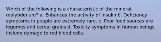 Which of the following is a characteristic of the mineral molybdenum? a. Enhances the activity of insulin b. Deficiency symptoms in people are extremely rare. c. Poor food sources are legumes and cereal grains d. Toxicity symptoms in human beings include damage to red blood cells.