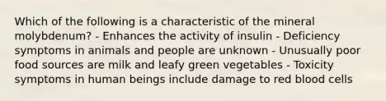 Which of the following is a characteristic of the mineral molybdenum? - Enhances the activity of insulin - Deficiency symptoms in animals and people are unknown - Unusually poor food sources are milk and leafy green vegetables - Toxicity symptoms in human beings include damage to red blood cells