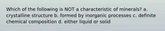 Which of the following is NOT a characteristic of minerals? a. crystalline structure b. formed by inorganic processes c. definite chemical composition d. either liquid or solid